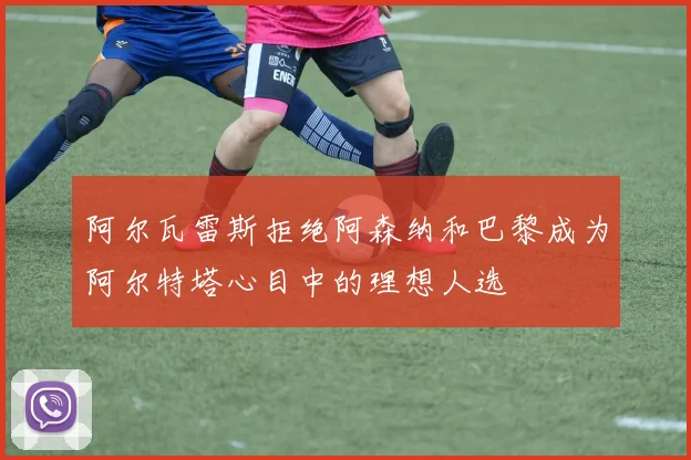 阿尔瓦雷斯拒绝阿森纳和巴黎成为阿尔特塔心目中的理想人选