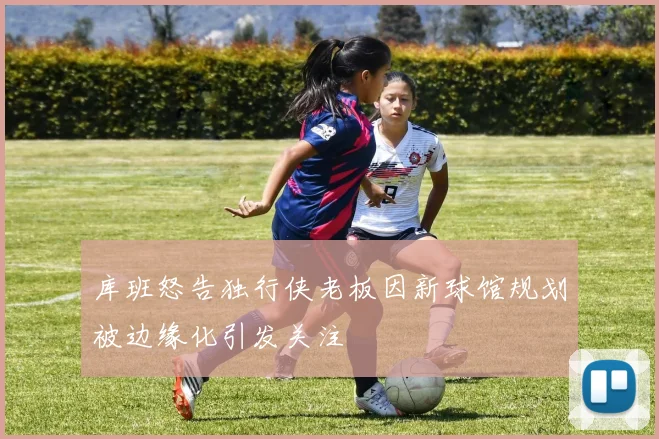 库班怒告独行侠老板因新球馆规划被边缘化引发关注