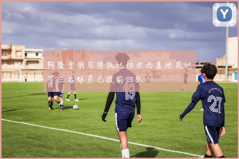 阿隆索明日将抵达切尔西基地昆达等三名球员已提前归队