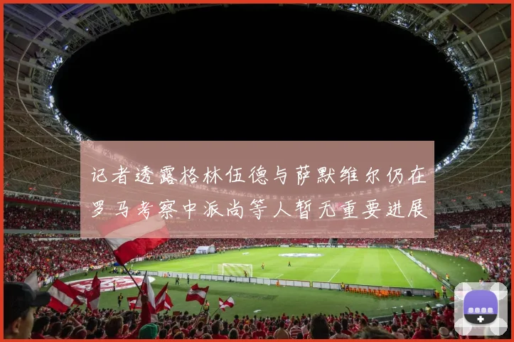 记者透露格林伍德与萨默维尔仍在罗马考察中派尚等人暂无重要进展消息