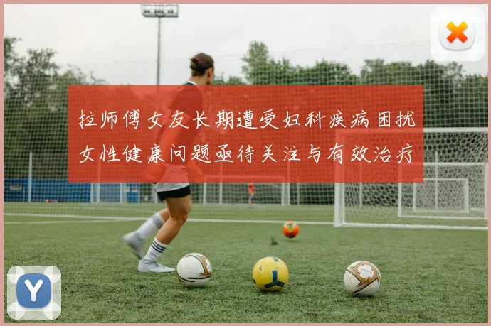 拉师傅女友长期遭受妇科疾病困扰女性健康问题亟待关注与有效治疗方案
