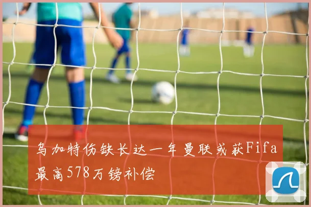 乌加特伤缺长达一年曼联或获Fifa最高578万镑补偿