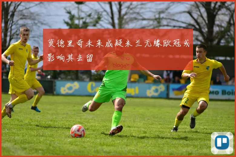 莫德里奇未来成疑米兰无缘欧冠或影响其去留