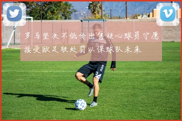 罗马坚决不低价出售核心球员宁愿接受欧足联处罚以保球队未来