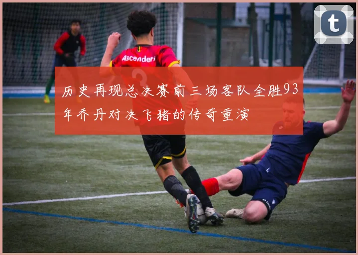 历史再现总决赛前三场客队全胜93年乔丹对决飞猪的传奇重演