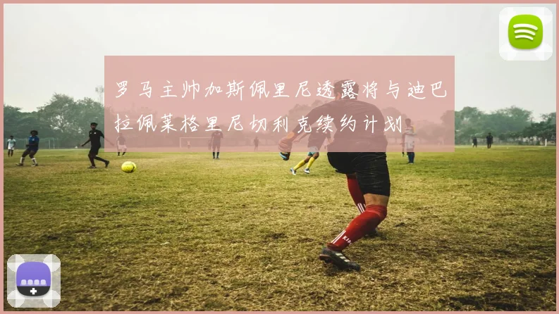 罗马主帅加斯佩里尼透露将与迪巴拉佩莱格里尼切利克续约计划