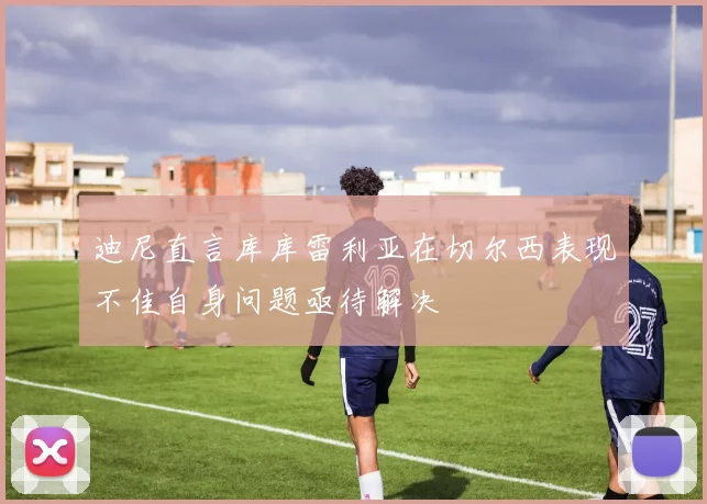 迪尼直言库库雷利亚在切尔西表现不佳自身问题亟待解决