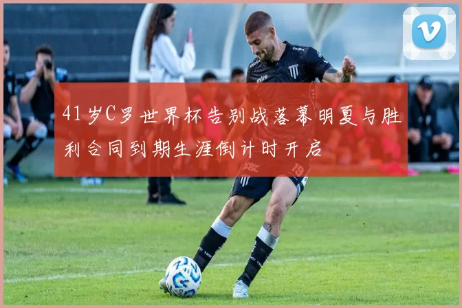 41岁C罗世界杯告别战落幕明夏与胜利合同到期生涯倒计时开启