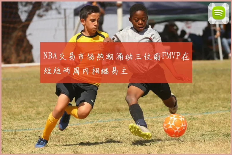 NBA交易市场热潮涌动三位前FMVP在短短两周内相继易主
