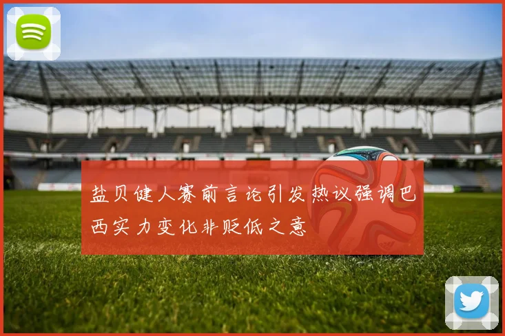 盐贝健人赛前言论引发热议强调巴西实力变化非贬低之意