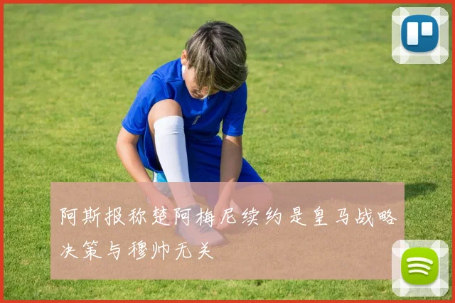 阿斯报称楚阿梅尼续约是皇马战略决策与穆帅无关