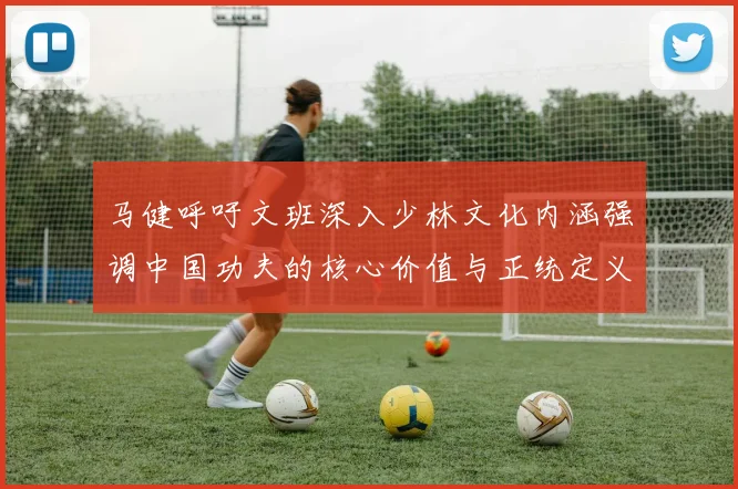 马健呼吁文班深入少林文化内涵强调中国功夫的核心价值与正统定义