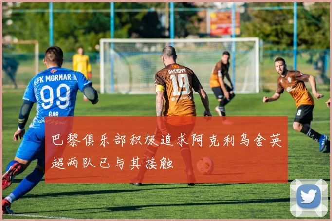 巴黎俱乐部积极追求阿克利乌舍英超两队已与其接触