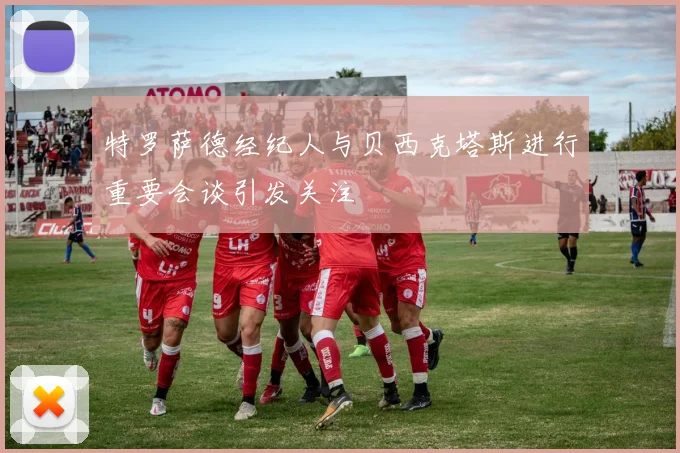 特罗萨德经纪人与贝西克塔斯进行重要会谈引发关注