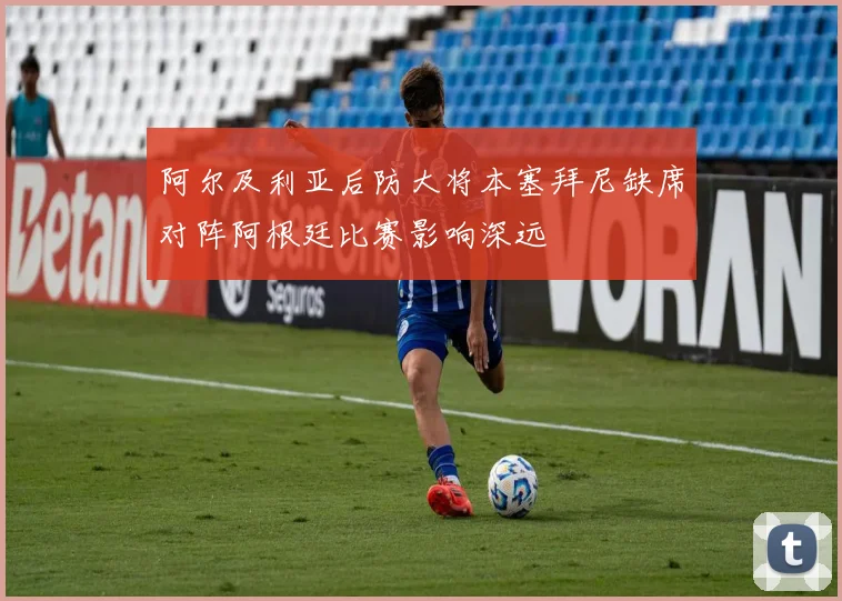 阿尔及利亚后防大将本塞拜尼缺席对阵阿根廷比赛影响深远