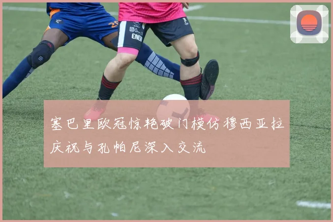 塞巴里欧冠惊艳破门模仿穆西亚拉庆祝与孔帕尼深入交流