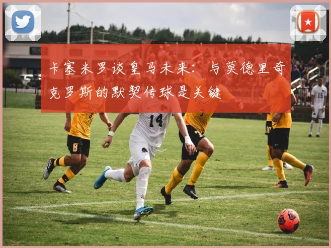 卡塞米罗谈皇马未来：与莫德里奇克罗斯的默契传球是关键