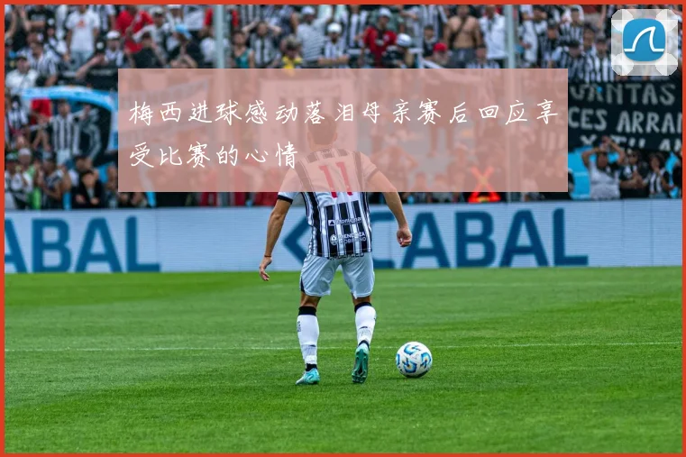 梅西进球感动落泪母亲赛后回应享受比赛的心情