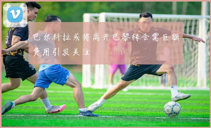 巴尔科拉或将离开巴黎转会需巨额费用引发关注