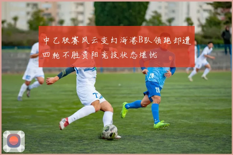 中乙联赛风云变幻海港B队领跑却遭四轮不胜贵阳竞技状态堪忧