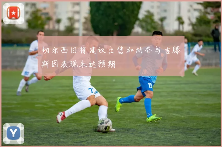切尔西旧将建议出售加纳乔与吉滕斯因表现未达预期