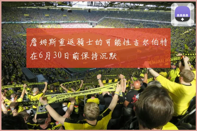 詹姆斯重返骑士的可能性吉尔伯特在6月30日前保持沉默