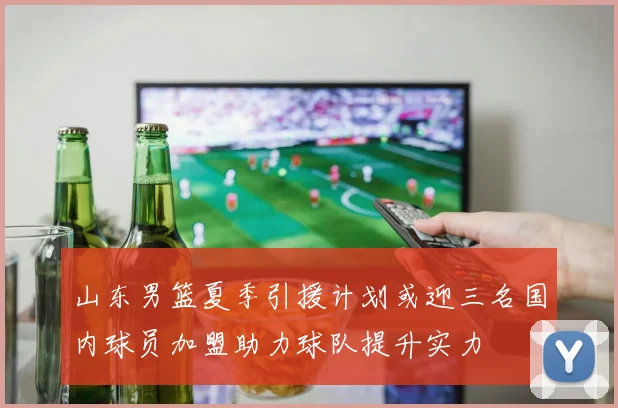 山东男篮夏季引援计划或迎三名国内球员加盟助力球队提升实力