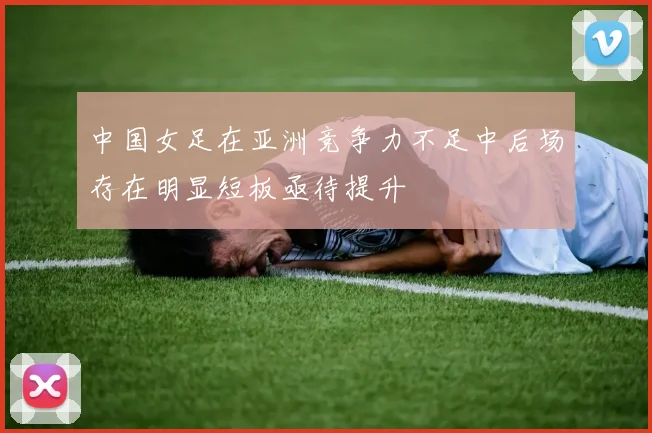 中国女足在亚洲竞争力不足中后场存在明显短板亟待提升