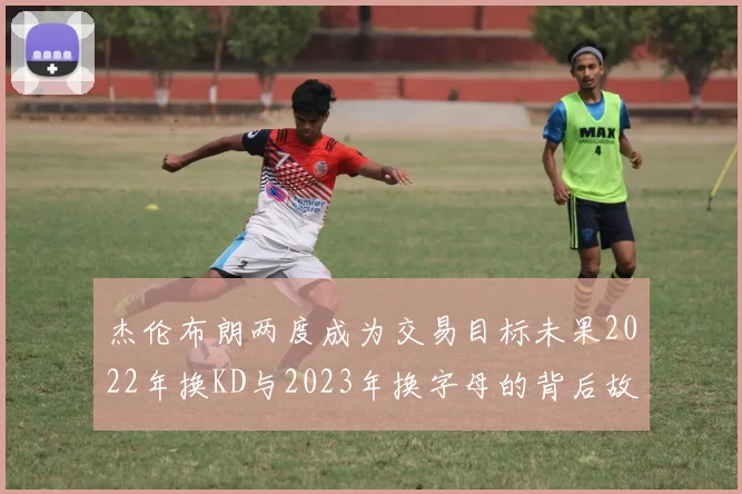 杰伦布朗两度成为交易目标未果2022年换KD与2023年换字母的背后故事