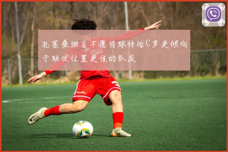 孔塞桑坦言不愿将球传给C罗更倾向于助攻位置更佳的队友